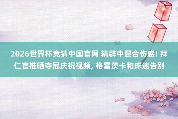 2026世界杯竞猜中国官网 精辟中混合伤感! 拜仁官推晒夺冠庆祝视频, 格雷茨卡和球迷告别