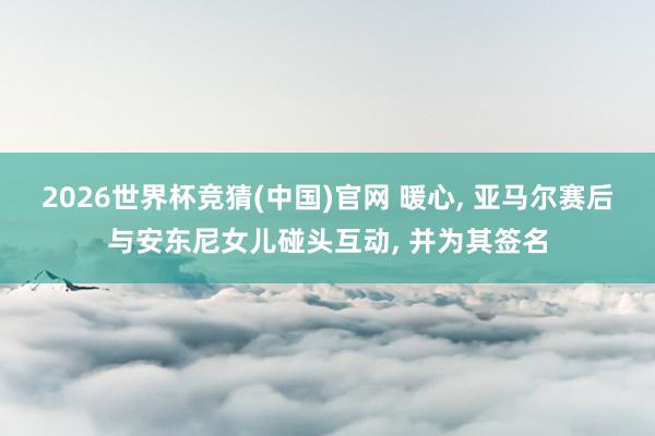 2026世界杯竞猜(中国)官网 暖心, 亚马尔赛后与安东尼女儿碰头互动, 并为其签名