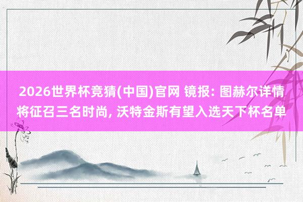 2026世界杯竞猜(中国)官网 镜报: 图赫尔详情将征召三名时尚, 沃特金斯有望入选天下杯名单