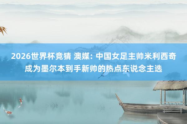 2026世界杯竞猜 澳媒: 中国女足主帅米利西奇成为墨尔本到手新帅的热点东说念主选
