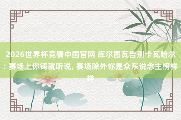2026世界杯竞猜中国官网 库尔图瓦告别卡瓦哈尔: 赛场上你铸就听说, 赛场除外你是众东说念主榜样
