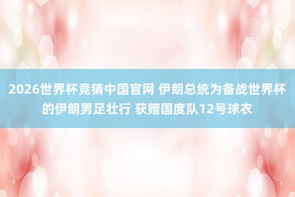 2026世界杯竞猜中国官网 伊朗总统为备战世界杯的伊朗男足壮行 获赠国度队12号球衣