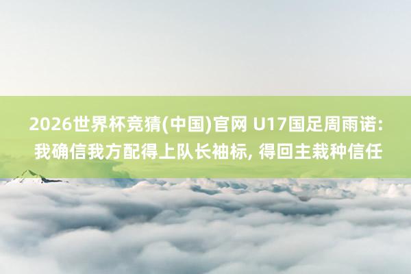 2026世界杯竞猜(中国)官网 U17国足周雨诺: 我确信我方配得上队长袖标, 得回主栽种信任
