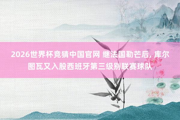 2026世界杯竞猜中国官网 继法国勒芒后, 库尔图瓦又入股西班牙第三级别联赛球队