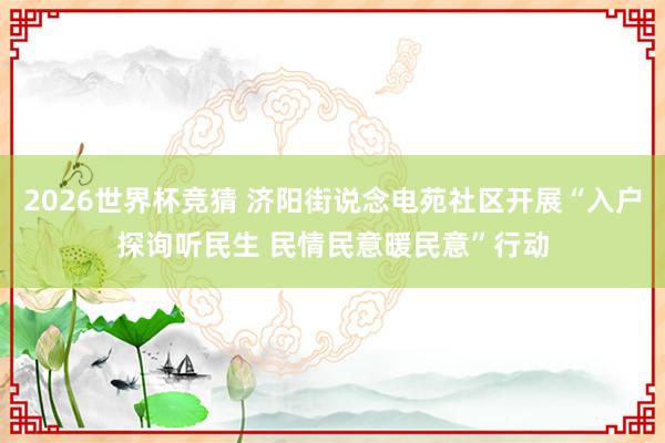 2026世界杯竞猜 济阳街说念电苑社区开展“入户探询听民生 民情民意暖民意”行动