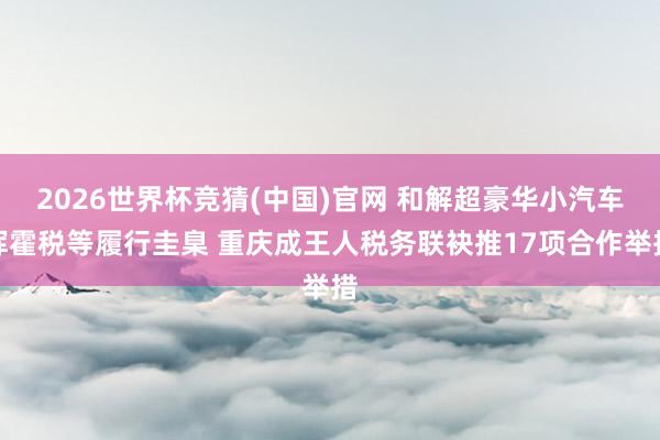 2026世界杯竞猜(中国)官网 和解超豪华小汽车挥霍税等履行圭臬 重庆成王人税务联袂推17项合作举措
