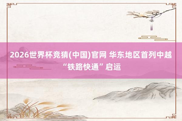 2026世界杯竞猜(中国)官网 华东地区首列中越“铁路快通”启运