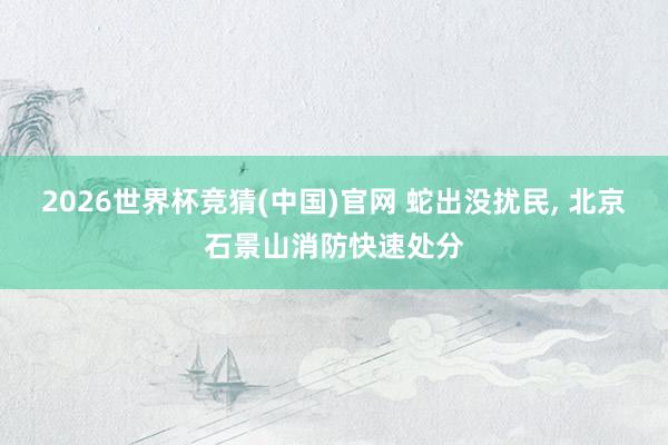 2026世界杯竞猜(中国)官网 蛇出没扰民, 北京石景山消防快速处分