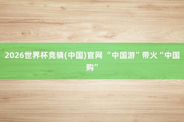 2026世界杯竞猜(中国)官网 “中国游”带火“中国购”