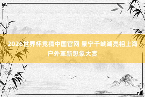 2026世界杯竞猜中国官网 景宁千峡湖亮相上海户外革新想象大赏