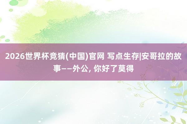 2026世界杯竞猜(中国)官网 写点生存|安哥拉的故事——外公, 你好了莫得