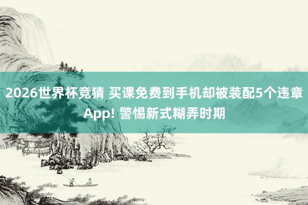 2026世界杯竞猜 买课免费到手机却被装配5个违章App! 警惕新式糊弄时期