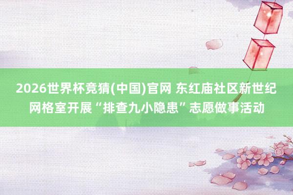 2026世界杯竞猜(中国)官网 东红庙社区新世纪网格室开展“排查九小隐患”志愿做事活动