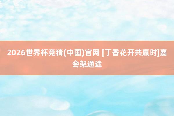 2026世界杯竞猜(中国)官网 [丁香花开共赢时]嘉会架通途