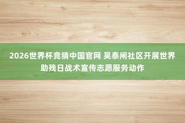 2026世界杯竞猜中国官网 吴泰闸社区开展世界助残日战术宣传志愿服务动作