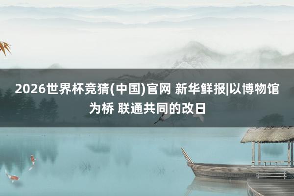 2026世界杯竞猜(中国)官网 新华鲜报|以博物馆为桥 联通共同的改日