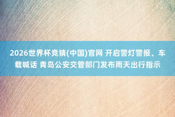 2026世界杯竞猜(中国)官网 开启警灯警报、车载喊话 青岛公安交管部门发布雨天出行指示