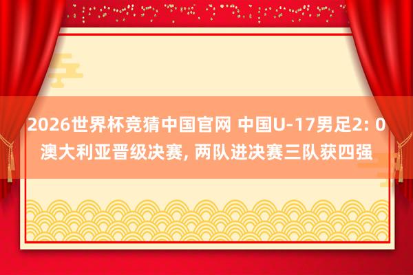 2026世界杯竞猜中国官网 中国U-17男足2: 0澳大利亚晋级决赛, 两队进决赛三队获四强