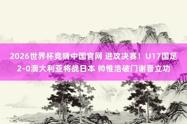 2026世界杯竞猜中国官网 进攻决赛!U17国足2-0澳大利亚将战日本 帅惟浩破门谢晋立功