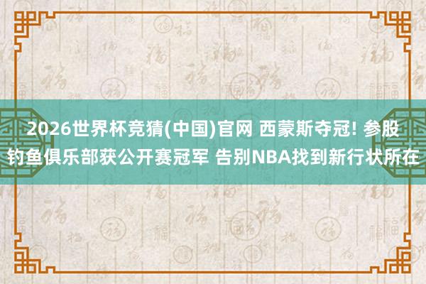 2026世界杯竞猜(中国)官网 西蒙斯夺冠! 参股钓鱼俱乐部获公开赛冠军 告别NBA找到新行状所在