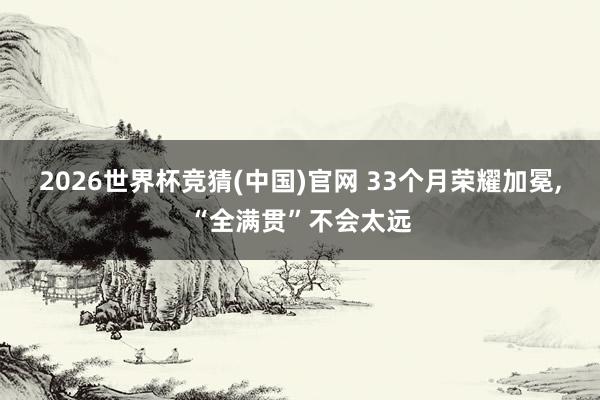 2026世界杯竞猜(中国)官网 33个月荣耀加冕,“全满贯”不会太远