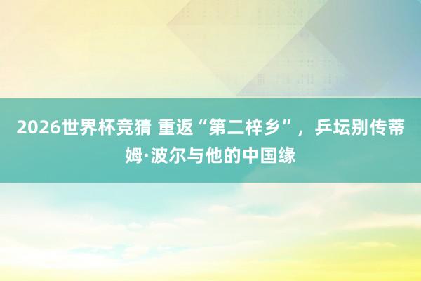 2026世界杯竞猜 重返“第二梓乡”,乒坛别传蒂姆·波尔与他的中国缘
