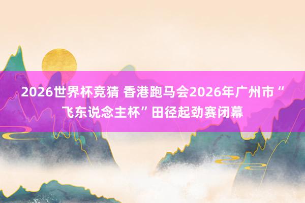 2026世界杯竞猜 香港跑马会2026年广州市“飞东说念主杯”田径起劲赛闭幕