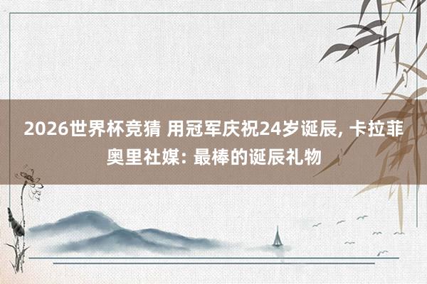 2026世界杯竞猜 用冠军庆祝24岁诞辰， 卡拉菲奥里社媒: 最棒的诞辰礼物