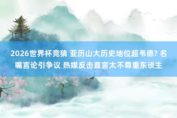 2026世界杯竞猜 亚历山大历史地位超韦德? 名嘴言论引争议 热媒反击直言太不尊重东谈主
