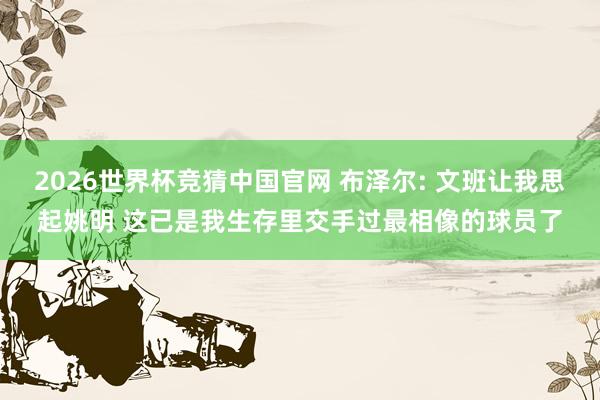 2026世界杯竞猜中国官网 布泽尔: 文班让我思起姚明 这已是我生存里交手过最相像的球员了