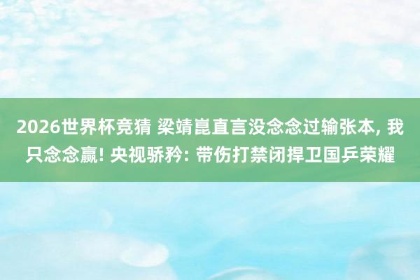 2026世界杯竞猜 梁靖崑直言没念念过输张本, 我只念念赢! 央视骄矜: 带伤打禁闭捍卫国乒荣耀
