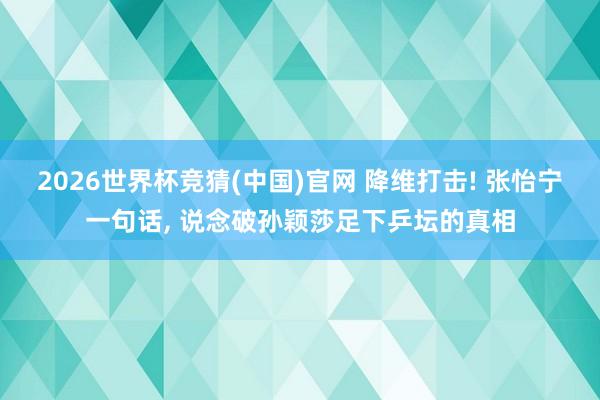 2026世界杯竞猜(中国)官网 降维打击! 张怡宁一句话, 说念破孙颖莎足下乒坛的真相