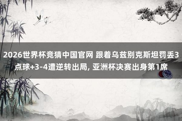 2026世界杯竞猜中国官网 跟着乌兹别克斯坦罚丢3点球+3-4遭逆转出局, 亚洲杯决赛出身第1席