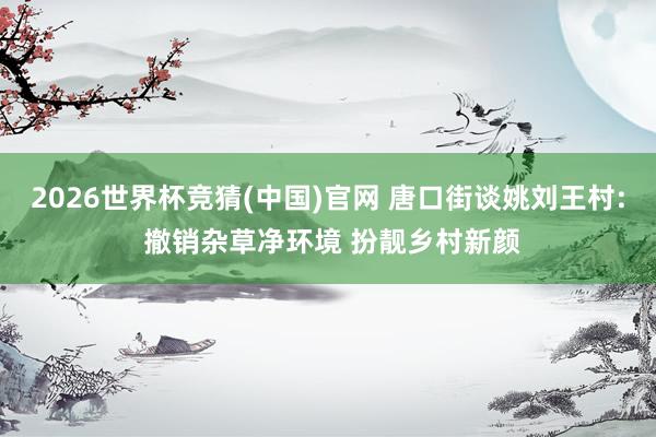 2026世界杯竞猜(中国)官网 唐口街谈姚刘王村: 撤销杂草净环境 扮靓乡村新颜