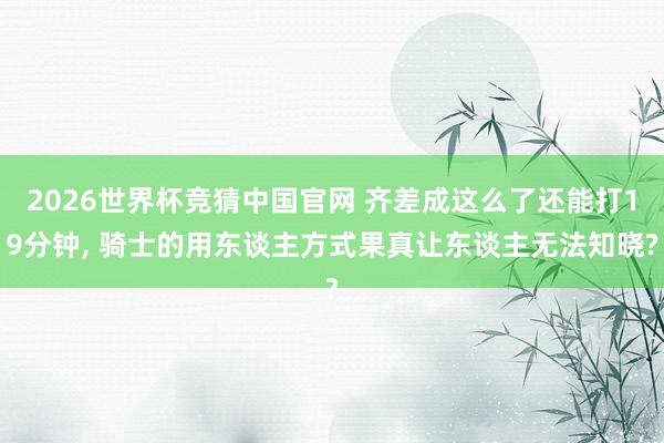 2026世界杯竞猜中国官网 齐差成这么了还能打19分钟, 骑士的用东谈主方式果真让东谈主无法知晓?