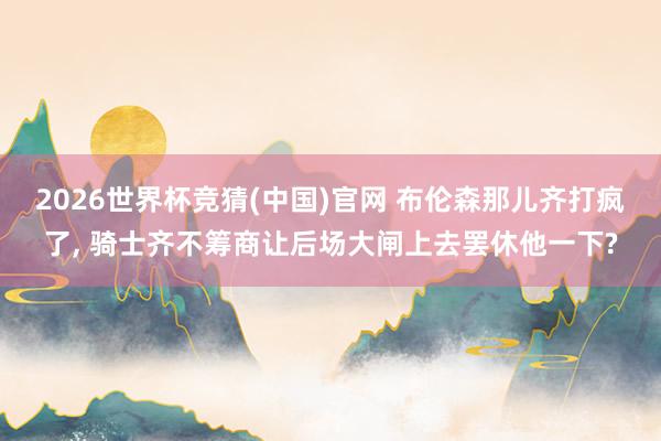 2026世界杯竞猜(中国)官网 布伦森那儿齐打疯了， 骑士齐不筹商让后场大闸上去罢休他一下?