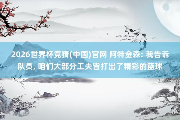 2026世界杯竞猜(中国)官网 阿特金森: 我告诉队员, 咱们大部分工夫皆打出了精彩的篮球