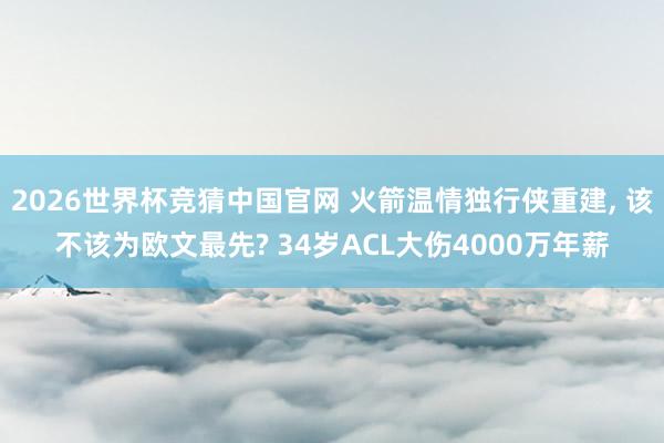 2026世界杯竞猜中国官网 火箭温情独行侠重建, 该不该为欧文最先? 34岁ACL大伤4000万年薪