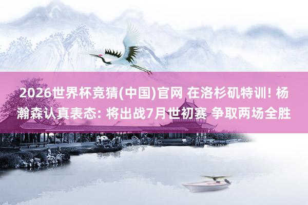 2026世界杯竞猜(中国)官网 在洛杉矶特训! 杨瀚森认真表态: 将出战7月世初赛 争取两场全胜