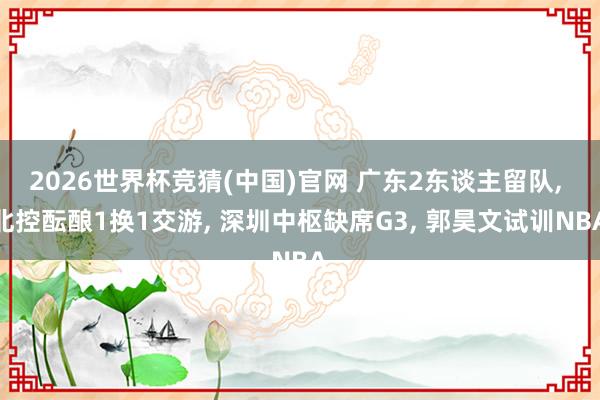 2026世界杯竞猜(中国)官网 广东2东谈主留队, 北控酝酿1换1交游, 深圳中枢缺席G3, 郭昊文试训NBA