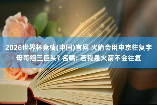 2026世界杯竞猜(中国)官网 火箭会用申京往复字母哥组三巨头? 名嘴: 若我是火箭不会往复