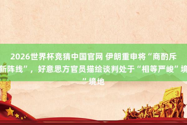 2026世界杯竞猜中国官网 伊朗重申将“商酌斥地新阵线”,好意思方官员描绘谈判处于“相等严峻”境地