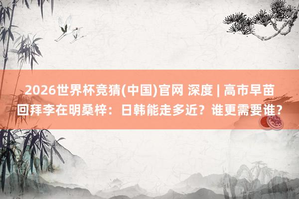 2026世界杯竞猜(中国)官网 深度 | 高市早苗回拜李在明桑梓:日韩能走多近?谁更需要谁?