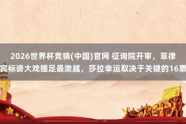 2026世界杯竞猜(中国)官网 征询院开审,菲律宾标谤大戏插足最激越,莎拉幸运取决于关键的16票