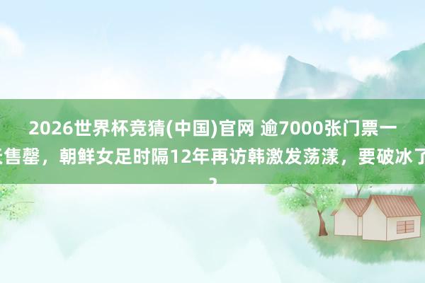 2026世界杯竞猜(中国)官网 逾7000张门票一天售罄,朝鲜女足时隔12年再访韩激发荡漾,要破冰了?