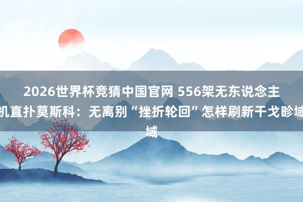 2026世界杯竞猜中国官网 556架无东说念主机直扑莫斯科:无离别“挫折轮回”怎样刷新干戈畛域