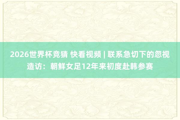 2026世界杯竞猜 快看视频 | 联系急切下的忽视造访：朝鲜女足12年来初度赴韩参赛