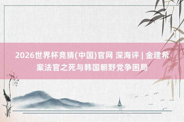 2026世界杯竞猜(中国)官网 深海评 | 金建希案法官之死与韩国朝野党争困局