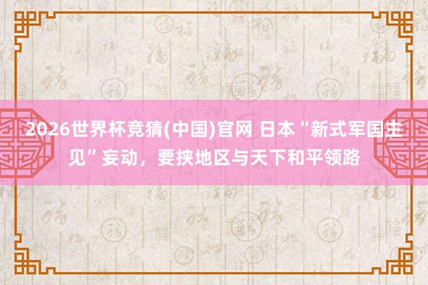 2026世界杯竞猜(中国)官网 日本“新式军国主见”妄动,要挟地区与天下和平领路
