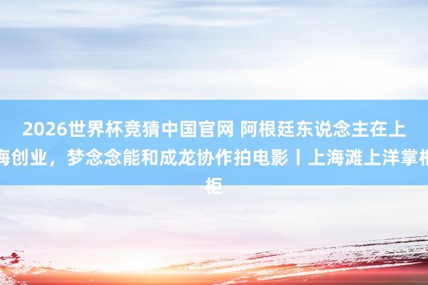 2026世界杯竞猜中国官网 阿根廷东说念主在上海创业,梦念念能和成龙协作拍电影丨上海滩上洋掌柜